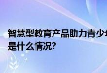 智慧型教育产品助力青少年儿童自我驱动学习能力提升 具体是什么情况?