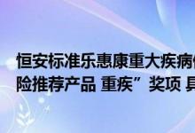 恒安标准乐惠康重大疾病保险荣获今日保“年度商业健康保险推荐产品 重疾”奖项 具体是什么情况?