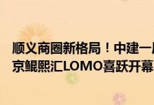 顺义商圈新格局！中建一局旗下中建智地首个商业项目—北京鲲熙汇LOMO喜跃开幕 具体是什么情况?