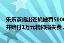 乐乐茶喝出苍蝇被罚5000元：店家向顾客道歉补偿1000元并赔付1万元精神损失费 具体是什么情况?