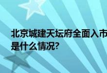 北京城建天坛府全面入市 区域十七年化茧磨砺终蝶变 具体是什么情况?