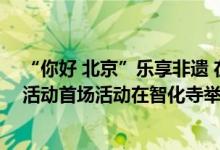 “你好 北京”乐享非遗 在京外国人深度体验首都文化系列活动首场活动在智化寺举办 具体是什么情况?