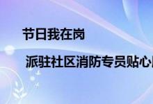 节日我在岗 | 派驻社区消防专员贴心服务保平安 具体是什么情况?