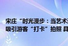 宋庄“时光漫步：当艺术遇到广场”多项大型艺术展示装置吸引游客“打卡”拍照 具体是什么情况?