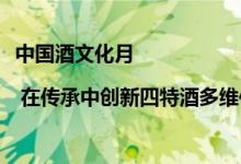 中国酒文化月 | 在传承中创新四特酒多维传扬美酒文化 具体是什么情况?