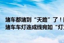 堵车都堵到“天路”了！网友发视频318川藏线天路72拐大堵车车灯连成线宛如“灯火长龙” 具体是什么情况?