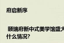 府启新序 | 颐瑞府新中式美学馆盛大启幕以极致美礼献副中心 具体是什么情况?