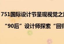 751国际设计节呈现视觉之旅 | “90后”设计师探索“回归”与“传承” 具体是什么情况?