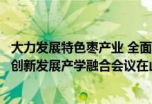 大力发展特色枣产业 全面助推乡村振兴“科创中国”枣产业创新发展产学融合会议在山西吕梁召开 具体是什么情况?