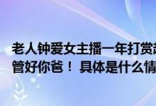 老人钟爱女主播一年打赏超6万元女儿请其还钱女主播竟说：管好你爸！ 具体是什么情况?