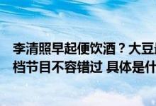 李清照早起便饮酒？大豆最早是中国人培育出来的？今晚这档节目不容错过 具体是什么情况?