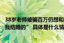 38岁老师被骗百万仍想和骗子结婚！“我不相信他会过来跟我结婚的” 具体是什么情况?