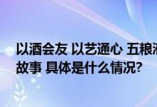 以酒会友 以艺通心 五粮液携手《美美与共》讲述多元文化故事 具体是什么情况?