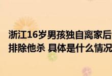 浙江16岁男孩独自离家后失联警方通报：已找到遗体系溺亡排除他杀 具体是什么情况?