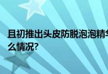 且初推出头皮防脱泡泡精华液延长你的秀发活力期 具体是什么情况?