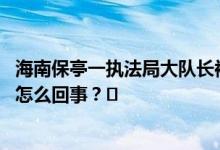 海南保亭一执法局大队长被举报婚内出轨官方：撤职 到底是怎么回事？❄