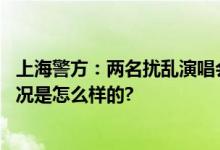 上海警方：两名扰乱演唱会秩序违法人员被行政拘留 具体情况是怎么样的?