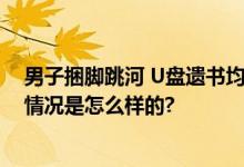 男子捆脚跳河 U盘遗书均为造谣 现场救援队最新回应 具体情况是怎么样的?