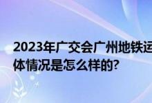 2023年广交会广州地铁运营有调整 采用专用运营时刻表 具体情况是怎么样的?