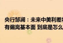 央行邹澜：未来中美利差将逐步回归正常 人民币汇率总体没有偏离基本面 到底是怎么回事？