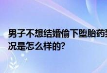 男子不想结婚偷下堕胎药致女友流产 女方已怀孕6周 具体情况是怎么样的?