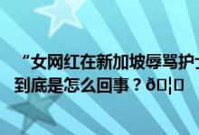 “女网红在新加坡辱骂护士事件”始末她是真冤还是该骂？ 到底是怎么回事？