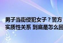 男子当街侵犯女子？警方：两人饮酒后实施不当行为未发生实质性关系 到底是怎么回事？