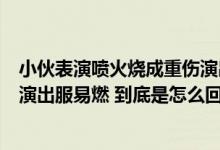 小伙表演喷火烧成重伤演出公司：喷火是景区要求临时加的演出服易燃 到底是怎么回事？