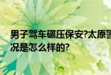 男子驾车碾压保安?太原警方通报：案件进一步侦查 具体情况是怎么样的?