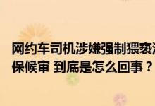 网约车司机涉嫌强制猥亵酒后18岁女子被批捕此前被警方取保候审 到底是怎么回事？