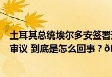 土耳其总统埃尔多安签署瑞典加入北约议定书并提交至议会审议 到底是怎么回事？