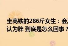 坐高铁的286斤女生：会莫名其妙被骂瘦到100多斤依然被认为胖 到底是怎么回事？