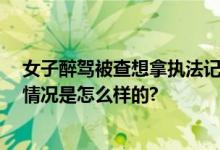 女子醉驾被查想拿执法记录仪自拍 被拒绝后哈哈大笑 具体情况是怎么样的?