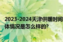 2023-2024天津供暖时间几月几日：供热时间+停暖时间 具体情况是怎么样的?