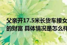 父亲开17.5米长货车接女儿拉1个行李箱称：接姑娘是最大的财富 具体情况是怎么样的?