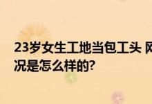 23岁女生工地当包工头 网友：活出自己的精彩人生 具体情况是怎么样的?