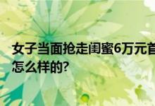 女子当面抢走闺蜜6万元首饰 网友：我很难理解 具体情况是怎么样的?