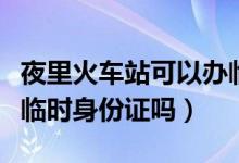 夜里火车站可以办临时身份证吗（车站可以办临时身份证吗）