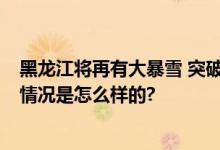 黑龙江将再有大暴雪 突破历史极值 最新全省天气预报 具体情况是怎么样的?