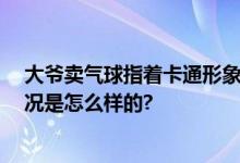 大爷卖气球指着卡通形象挨个点名 网友：宝藏大爷 具体情况是怎么样的?