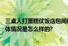 三桌人打蛋糕仗饭店包间糊满奶油 收拾2小时都没弄干净 具体情况是怎么样的?