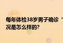 每年体检38岁男子确诊“癌王”晚期 平时还爱运动 具体情况是怎么样的?