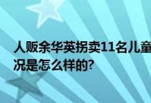 人贩余华英拐卖11名儿童案将于11月28日开庭二审 具体情况是怎么样的?