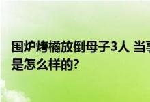 围炉烤橘放倒母子3人 当事人：看火灭了以为没事 具体情况是怎么样的?