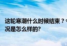 这轮寒潮什么时候结束？今年冬天是暖冬还是寒冬？ 具体情况是怎么样的?