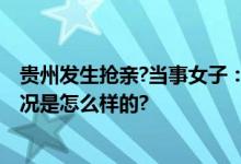 贵州发生抢亲?当事女子：自愿婚嫁 拉人系当地风俗 具体情况是怎么样的?