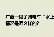 广西一男子骑电车“水上漂” 疑似为改装过的电动车 具体情况是怎么样的?