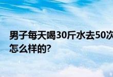 男子每天喝30斤水去50次厕所 喝水要用盆来接 具体情况是怎么样的?