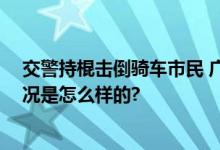 交警持棍击倒骑车市民 广西回应：已停止执行职务 具体情况是怎么样的?