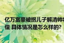 亿万富豪被拐儿子解清帅将回归原生家庭 将依法向人贩子索偿 具体情况是怎么样的?